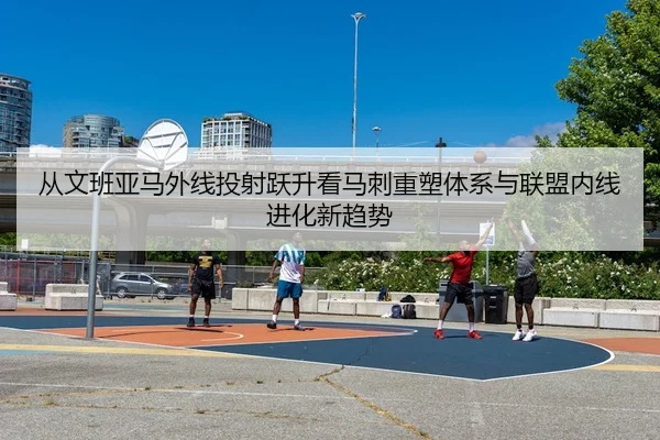 从文班亚马外线投射跃升看马刺重塑体系与联盟内线进化新趋势