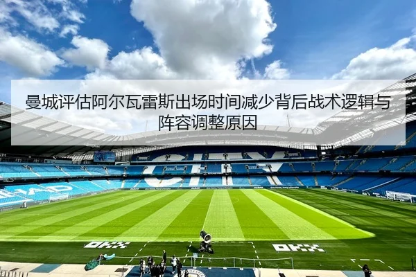 曼城评估阿尔瓦雷斯出场时间减少背后战术逻辑与阵容调整原因