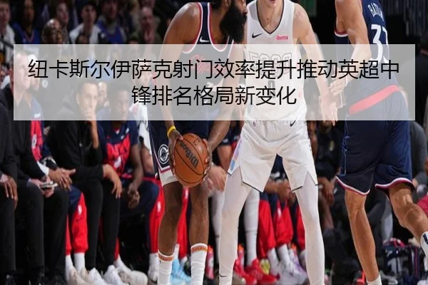 纽卡斯尔伊萨克射门效率提升推动英超中锋排名格局新变化