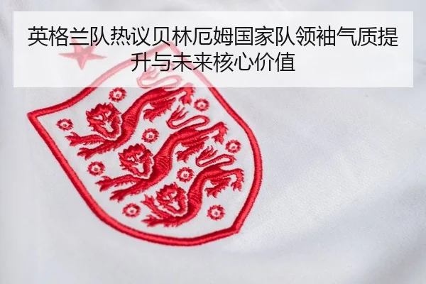 英格兰队热议贝林厄姆国家队领袖气质提升与未来核心价值