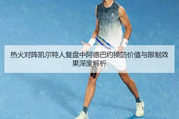 热火对阵凯尔特人复盘中阿德巴约换防价值与限制效果深度解析